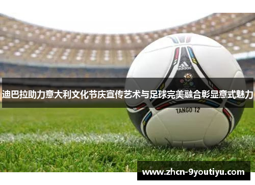迪巴拉助力意大利文化节庆宣传艺术与足球完美融合彰显意式魅力