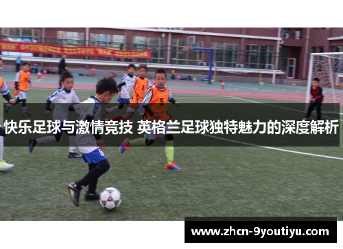 快乐足球与激情竞技 英格兰足球独特魅力的深度解析